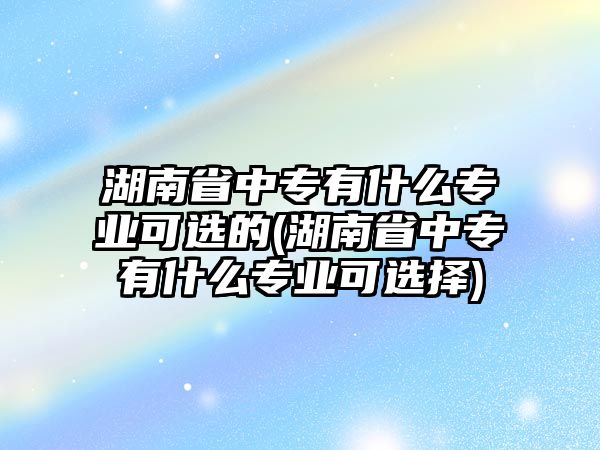 湖南省中專有什么專業(yè)可選的(湖南省中專有什么專業(yè)可選擇)