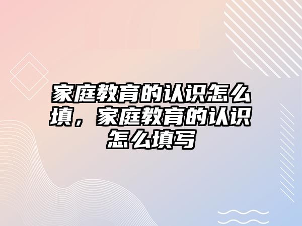 家庭教育的認(rèn)識怎么填，家庭教育的認(rèn)識怎么填寫