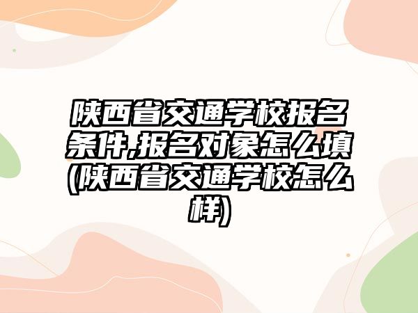 陜西省交通學(xué)校報(bào)名條件,報(bào)名對象怎么填(陜西省交通學(xué)校怎么樣)