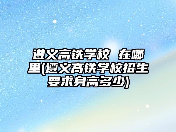 遵義高鐵學(xué)校 在哪里(遵義高鐵學(xué)校招生要求身高多少)