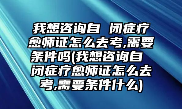 我想咨詢自 閉癥療愈師證怎么去考,需要條件嗎(我想咨詢自 閉癥療愈師證怎么去考,需要條件什么)