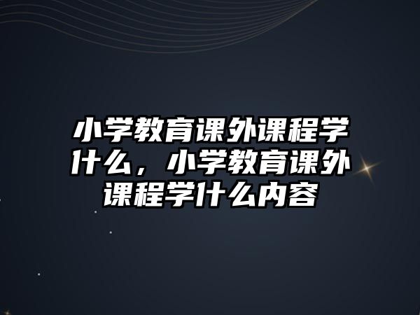 小學(xué)教育課外課程學(xué)什么，小學(xué)教育課外課程學(xué)什么內(nèi)容