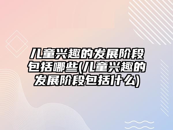 兒童興趣的發(fā)展階段包括哪些(兒童興趣的發(fā)展階段包括什么)