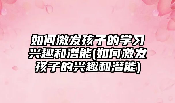 如何激發(fā)孩子的學習興趣和潛能(如何激發(fā)孩子的興趣和潛能)