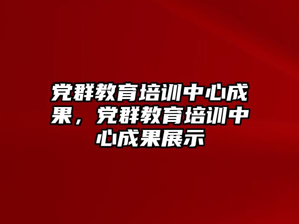 黨群教育培訓中心成果，黨群教育培訓中心成果展示