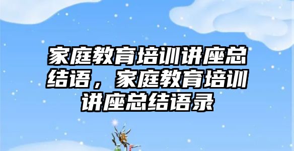 家庭教育培訓講座總結語，家庭教育培訓講座總結語錄