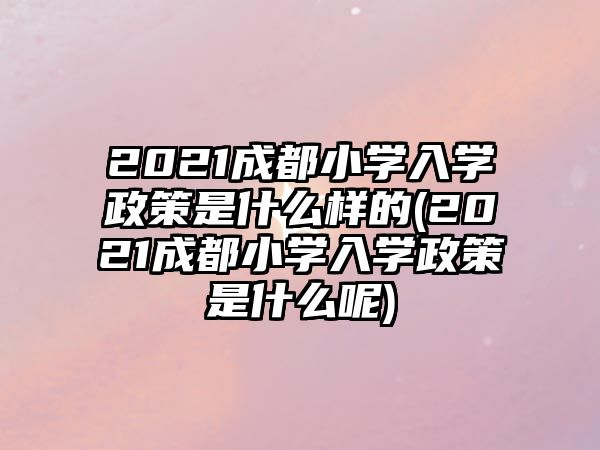 2021成都小學入學政策是什么樣的(2021成都小學入學政策是什么呢)