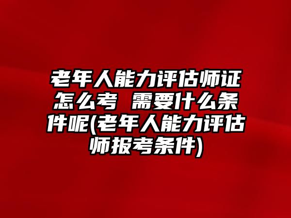 老年人能力評(píng)估師證怎么考 需要什么條件呢(老年人能力評(píng)估師報(bào)考條件)