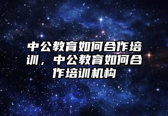 中公教育如何合作培訓，中公教育如何合作培訓機構(gòu)