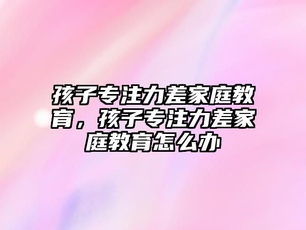 孩子專注力差家庭教育，孩子專注力差家庭教育怎么辦