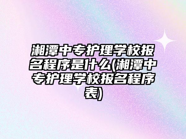 湘潭中專護理學校報名程序是什么(湘潭中專護理學校報名程序表)