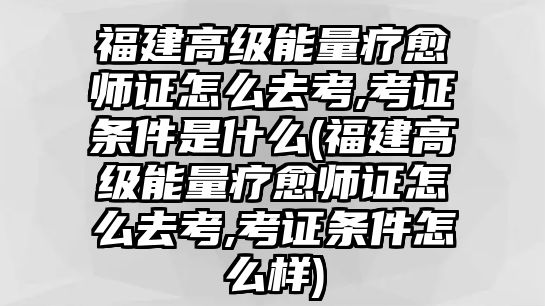 福建高級能量療愈師證怎么去考,考證條件是什么(福建高級能量療愈師證怎么去考,考證條件怎么樣)