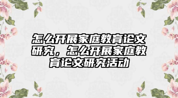 怎么開展家庭教育論文研究，怎么開展家庭教育論文研究活動