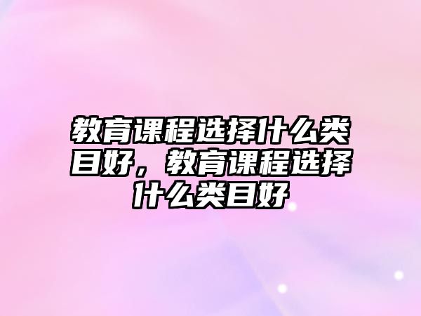 教育課程選擇什么類目好，教育課程選擇什么類目好