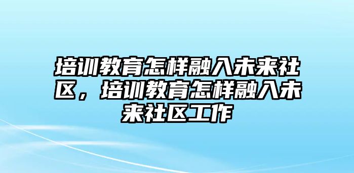 培訓(xùn)教育怎樣融入未來社區(qū)，培訓(xùn)教育怎樣融入未來社區(qū)工作