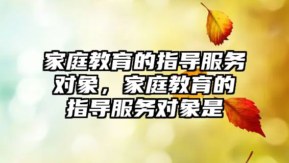 家庭教育的指導(dǎo)服務(wù)對象，家庭教育的指導(dǎo)服務(wù)對象是