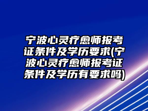 寧波心靈療愈師報(bào)考證條件及學(xué)歷要求(寧波心靈療愈師報(bào)考證條件及學(xué)歷有要求嗎)