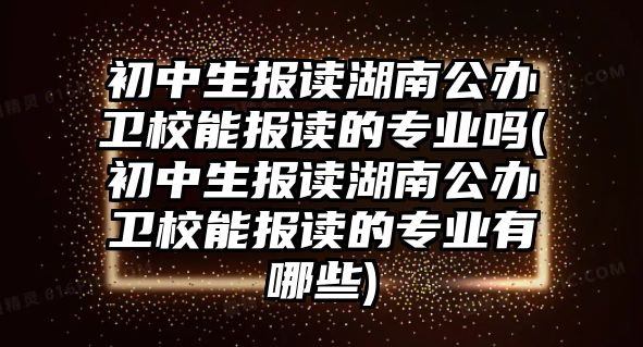 初中生報(bào)讀湖南公辦衛(wèi)校能報(bào)讀的專業(yè)嗎(初中生報(bào)讀湖南公辦衛(wèi)校能報(bào)讀的專業(yè)有哪些)