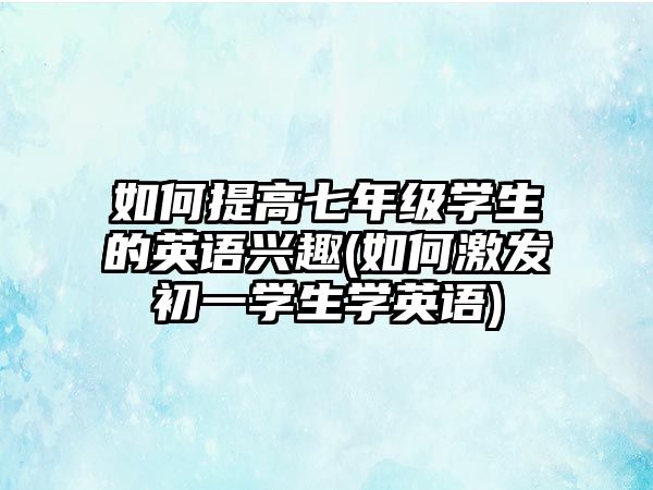 如何提高七年級學(xué)生的英語興趣(如何激發(fā)初一學(xué)生學(xué)英語)