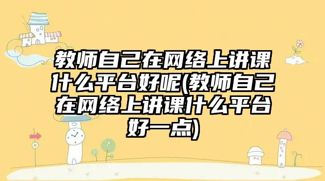 教師自己在網(wǎng)絡(luò)上講課什么平臺好呢(教師自己在網(wǎng)絡(luò)上講課什么平臺好一點)