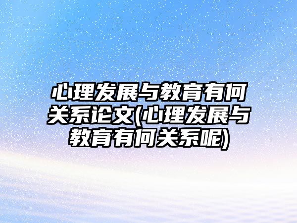 心理發(fā)展與教育有何關(guān)系論文(心理發(fā)展與教育有何關(guān)系呢)