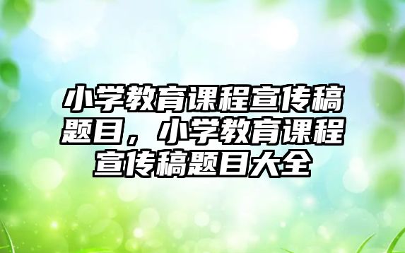 小學(xué)教育課程宣傳稿題目，小學(xué)教育課程宣傳稿題目大全