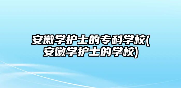 安徽學護士的專科學校(安徽學護士的學校)