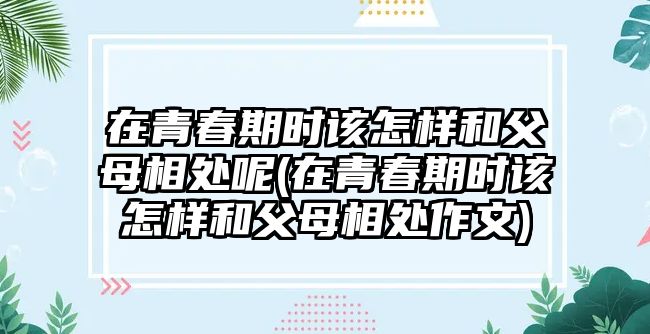 在青春期時(shí)該怎樣和父母相處呢(在青春期時(shí)該怎樣和父母相處作文)