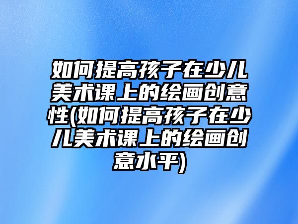 如何提高孩子在少兒美術(shù)課上的繪畫創(chuàng)意性(如何提高孩子在少兒美術(shù)課上的繪畫創(chuàng)意水平)