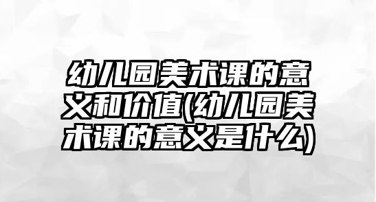 幼兒園美術(shù)課的意義和價(jià)值(幼兒園美術(shù)課的意義是什么)