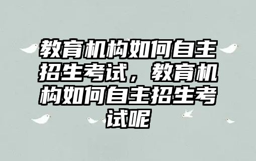 教育機(jī)構(gòu)如何自主招生考試，教育機(jī)構(gòu)如何自主招生考試呢