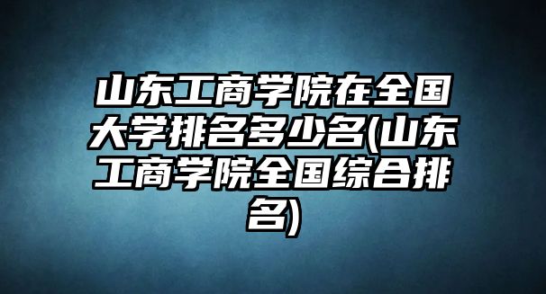 山東工商學院在全國大學排名多少名(山東工商學院全國綜合排名)