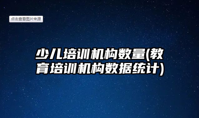 少兒培訓機構數(shù)量(教育培訓機構數(shù)據統(tǒng)計)