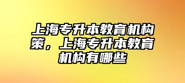 上海專升本教育機(jī)構(gòu)策，上海專升本教育機(jī)構(gòu)有哪些