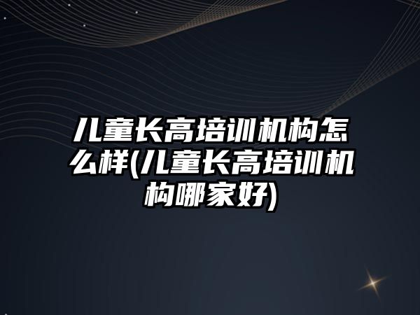 兒童長高培訓機構(gòu)怎么樣(兒童長高培訓機構(gòu)哪家好)