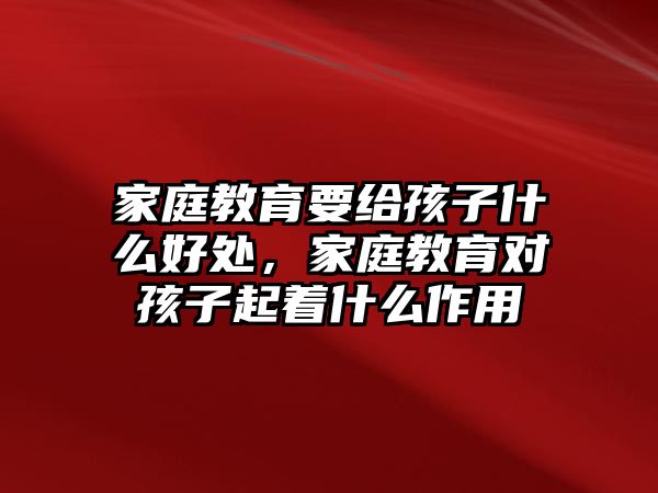 家庭教育要給孩子什么好處，家庭教育對孩子起著什么作用