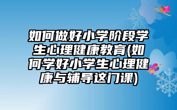 如何做好小學(xué)階段學(xué)生心理健康教育(如何學(xué)好小學(xué)生心理健康與輔導(dǎo)這門課)