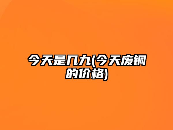 今天是幾九(今天廢銅的價(jià)格)