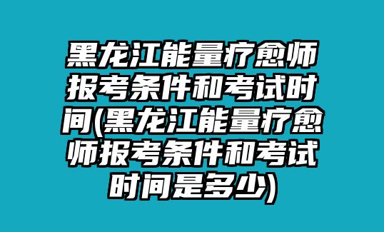 黑龍江能量療愈師報考條件和考試時間(黑龍江能量療愈師報考條件和考試時間是多少)