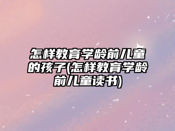 怎樣教育學(xué)齡前兒童的孩子(怎樣教育學(xué)齡前兒童讀書)