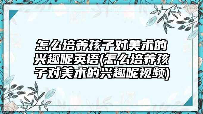 怎么培養(yǎng)孩子對美術(shù)的興趣呢英語(怎么培養(yǎng)孩子對美術(shù)的興趣呢視頻)