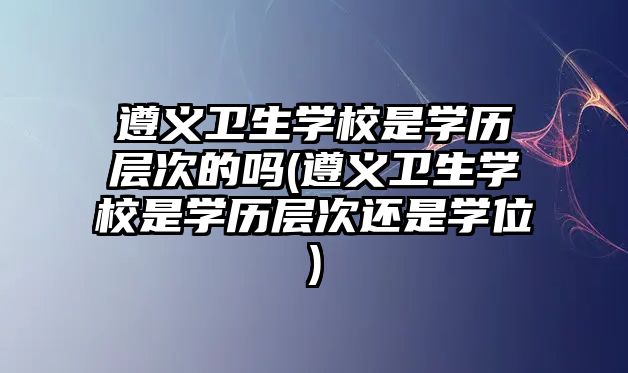 遵義衛(wèi)生學校是學歷層次的嗎(遵義衛(wèi)生學校是學歷層次還是學位)