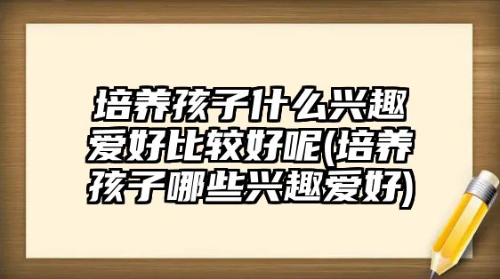 培養(yǎng)孩子什么興趣愛好比較好呢(培養(yǎng)孩子哪些興趣愛好)