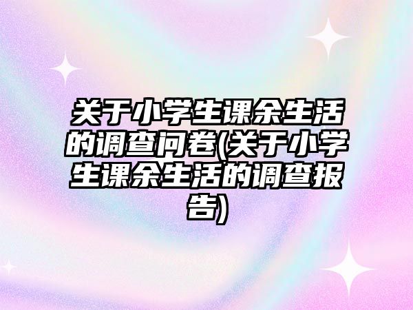 關(guān)于小學(xué)生課余生活的調(diào)查問卷(關(guān)于小學(xué)生課余生活的調(diào)查報告)