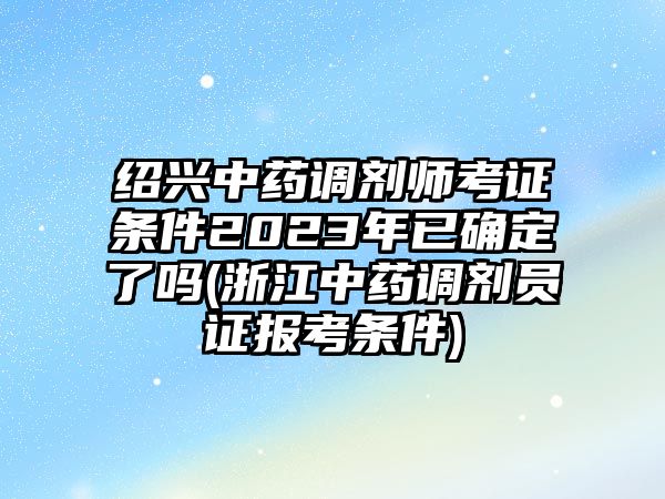 紹興中藥調劑師考證條件2023年已確定了嗎(浙江中藥調劑員證報考條件)