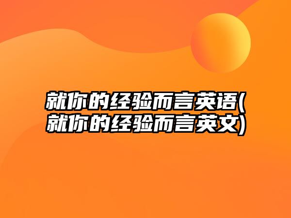 就你的經(jīng)驗(yàn)而言英語(就你的經(jīng)驗(yàn)而言英文)