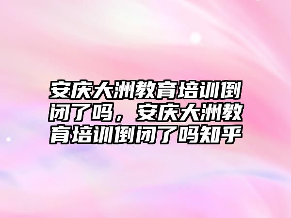 安慶大洲教育培訓倒閉了嗎，安慶大洲教育培訓倒閉了嗎知乎