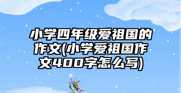 小學(xué)四年級愛祖國的作文(小學(xué)愛祖國作文400字怎么寫)