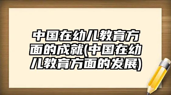 中國在幼兒教育方面的成就(中國在幼兒教育方面的發(fā)展)