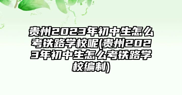 貴州2023年初中生怎么考鐵路學校呢(貴州2023年初中生怎么考鐵路學校編制)